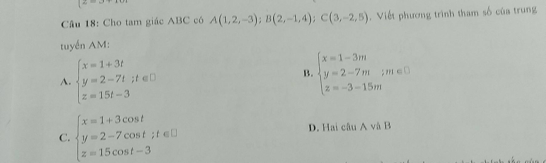 x=
Câu 18: Cho tam giác ABC có A(1,2,-3); B(2,-1,4); C(3,-2,5). Viết phương trình tham số của trung
tuyển AM:
A. beginarrayl x=1+3t y=2-7t;t∈ □  z=15t-3endarray.
B. beginarrayl x=1-3m y=2-7m;m∈ □  z=-3-15mendarray.
C. beginarrayl x=1+3cos t y=2-7cos t;t∈ □  z=15cos t-3endarray.
D. Hai câu A và B