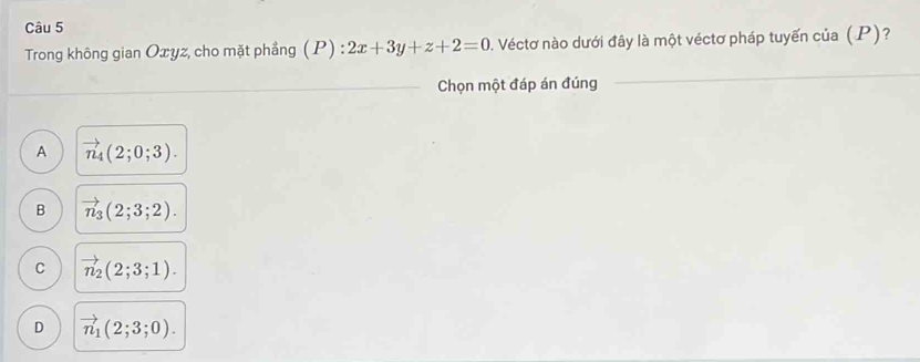 Trong không gian Oxyz, cho mặt phẳng (P):2x+3y+z+2=0 0. Véctơ nào dưới đây là một véctơ pháp tuyến của (P)?
Chọn một đáp án đúng
A vector n_4(2;0;3).
B vector n_3(2;3;2).
C vector n_2(2;3;1).
D vector n_1(2;3;0).