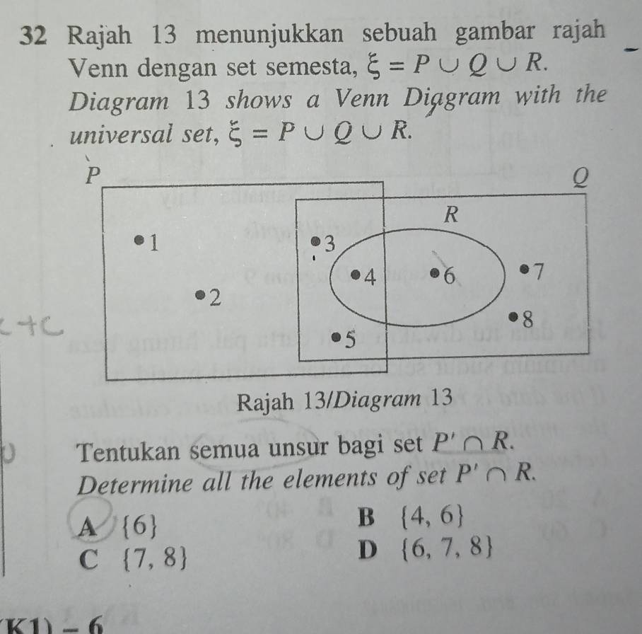 Rajah 13 menunjukkan sebuah gambar rajah
Venn dengan set semesta, xi =P∪ Q∪ R. 
Diagram 13 shows a Venn Diagram with the
universal set, xi =P∪ Q∪ R. 
Rajah 13/Diagram 13
Tentukan semua unsur bagi set P'∩ R. 
Determine all the elements of set P'∩ R.
A  6
B  4,6
C  7,8
D  6,7,8
K1)-6