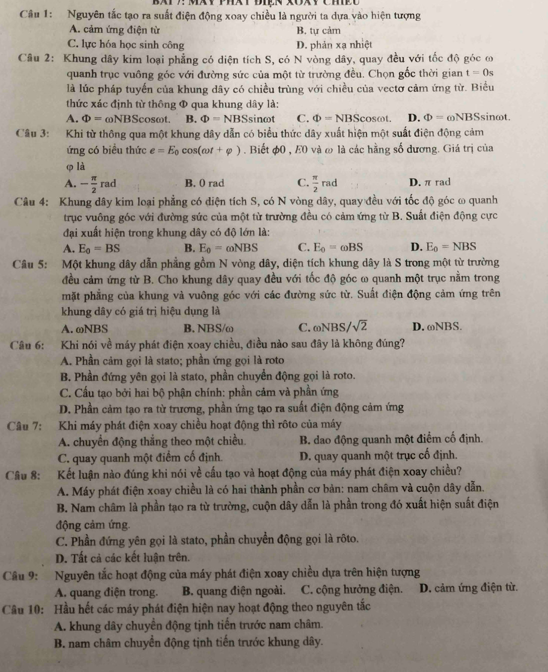 BATy: Mày PhàTĐiEn Xoày ChEC
Câu 1: Nguyên tắc tạo ra suất điện động xoay chiều là người ta dựa vào hiện tượng
A. cảm ứng điện từ B. tự cảm
C. lực hóa học sinh công D. phản xạ nhiệt
Câu 2: Khung dây kim loại phẳng có diện tích S, có N vòng dây, quay đều với tốc độ góc ω
quanh trục vuông góc với đường sức của một từ trường đều. Chọn gốc thời gian t=0s
là lúc pháp tuyến của khung dây có chiều trùng với chiều của vectơ cảm ứng từ. Biểu
thức xác định từ thông Φ qua khung dây là:
A. Phi =omega NBScos alpha nt. B. Phi =NBS sinωt C. Phi =NBScos omega t. D. Phi =omega NBS sinωt.
Câu 3: Khi từ thông qua một khung dây dẫn có biểu thức dây xuất hiện một suất điện động cảm
ứng có biều thức e=E_0cos (omega t+varphi ). Biết φ0 , E0 và ω là các hằng số dương. Giá trị của
φ là
A. - π /2 rad B. 0 rad C.  π /2 rad D. π rad
Câu 4: Khung dây kim loại phẳng có diện tích S, có N vòng dây, quay đều với tốc độ góc ω quanh
trục vuông góc với đường sức của một từ trường đều có cảm ứng từ B. Suất điện động cực
đại xuất hiện trong khung dây có độ lớn là:
A. E_0=BS B. E_0=omega NBS C. E_0=omega BS D. E_0=NBS
Câu 5: Một khung dây dẫn phẳng gồm N vòng dây, diện tích khung dây là S trong một từ trường
đều cảm ứng từ B. Cho khung dây quay đều với tốc độ góc ω quanh một trục nằm trong
mặt phẳng của khung và vuông góc với các đường sức từ. Suất điện động cảm ứng trên
khung dây có giá trị hiệu dụng là
A. ωNBS B. NBS/ω C. ωNBS/ sqrt(2) D. ωNBS.
Câu 6: Khi nói về máy phát điện xoay chiều, điều nào sau đây là không đúng?
A. Phần cảm gọi là stato; phần ứng gọi là roto
B. Phần đứng yên gọi là stato, phần chuyển động gọi là roto.
C. Cấu tạo bởi hai bộ phận chính: phần cảm và phần ứng
D. Phần cảm tạo ra từ trương, phần ứng tạo ra suất điện động cảm ứng
Câu 7: Khi máy phát điện xoay chiều hoạt động thì rôto của máy
A. chuyền động thắng theo một chiều. B. dao động quanh một điểm cố định.
C. quay quanh một điểm cố định. D. quay quanh một trục cố định.
Câu 8: Kết luận nào đúng khi nói về cấu tạo và hoạt động của máy phát điện xoay chiều?
A. Máy phát điện xoay chiều là có hai thành phần cơ bản: nam châm và cuộn dây dẫn.
B. Nam châm là phần tạo ra từ trường, cuộn dây dẫn là phần trong đó xuất hiện suất điện
động cảm ứng.
C. Phần đứng yên gọi là stato, phần chuyền động gọi là rôto.
D. Tất cả các kết luận trên.
Câu 9: Nguyên tắc hoạt động của máy phát điện xoay chiều dựa trên hiện tượng
A. quang điện trong. B. quang điện ngoài. C. cộng hưởng điện. D. cảm ứng điện từ.
Cầu 10: Hầu hết các máy phát điện hiện nay hoạt động theo nguyên tắc
A. khung dây chuyền động tịnh tiến trước nam châm.
B. nam châm chuyển động tịnh tiến trước khung dây.