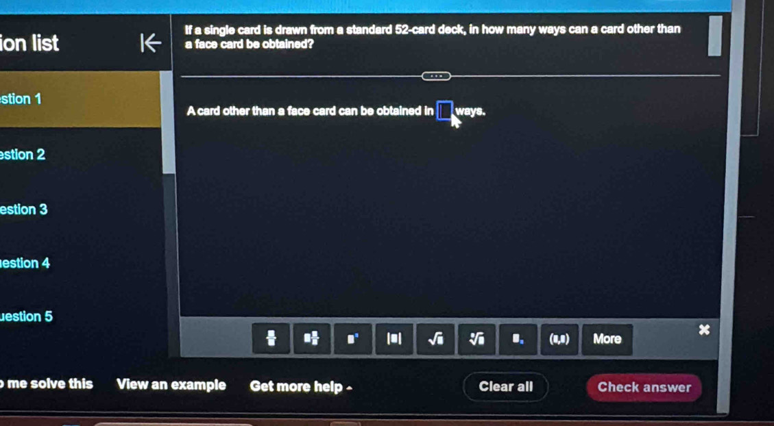 If a single card is drawn from a standard 52 -card deck, in how many ways can a card other than 
ion list a face card be obtained? 
stion 1 
A card other than a face card can be obtained in □ ways. 
stion 2 
estion 3 
estion 4 
uestion 5 
 □  □ /□   (4,0) More 
I 
me solve this View an example Get more help - Clear all Check answer