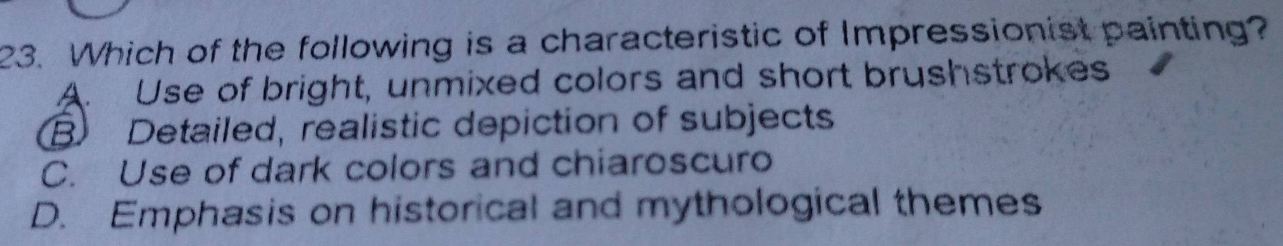 Which of the following is a characteristic of Impressionist painting?
A. Use of bright, unmixed colors and short brushstrokes
B Detailed, realistic depiction of subjects
C. Use of dark colors and chiaroscuro
D. Emphasis on historical and mythological themes