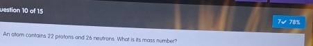 uestion 10 of 15
7√ 78%
An alor contains 22 protons and 26 neutrons. What is its mass number?