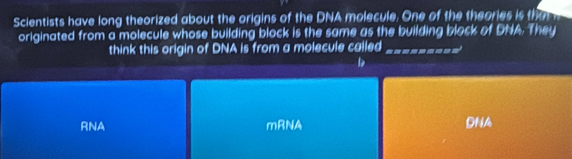 Scientists have long theorized about the origins of the DNA molecule. One of the theories is tha 
originated from a molecule whose building block is the same as the building block of DNA. They
think this origin of DNA is from a molecule called_
RNA mRNA DNA