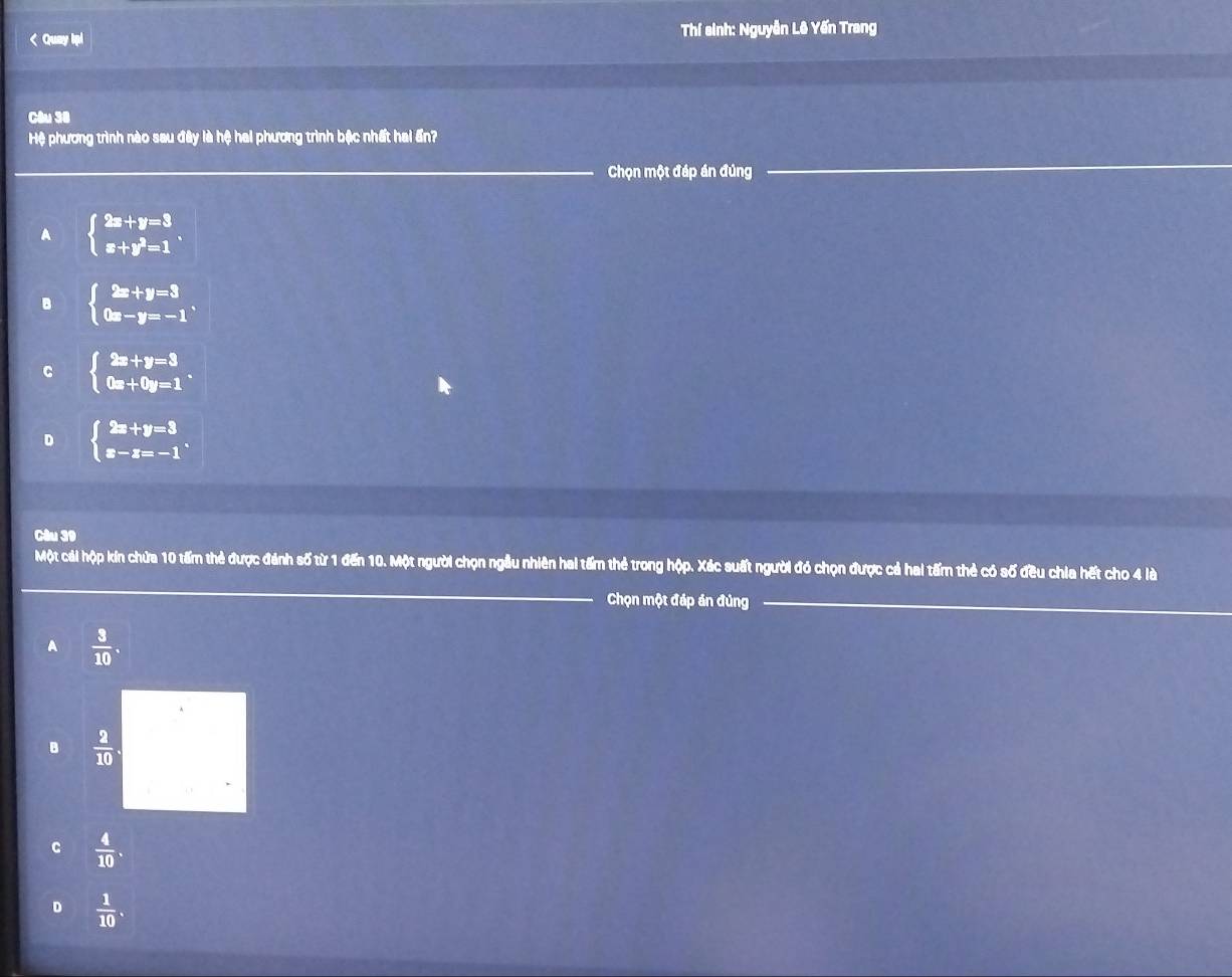 < Quay Ipi Thí sinh: Nguyễn Lê Yến Trang
_
Câu 38
Hệ phương trình nào sau đây là hệ hai phương trình bậc nhất hai ấn?
_Chọn một đáp án đúng_
_
 A beginarrayl 2x+y=3 x+y^2=1endarray..
B beginarrayl 2x+y=3 0x-y=-1endarray.
C beginarrayl 2x+y=3 0x+0y=1endarray..
D beginarrayl 2x+y=3 x-z=-1endarray.. 
Câu 39
_
Một cái hộp kín chứa 10 tấm thẻ được đánh số từ 1 đến 10. Một người chọn ngầu nhiên hai tấm thẻ trong hộp. Xác suất người đó chọn được cả hai tấm thẻ có số đều chia hết cho 4 là
Chọn một đáp án đủng_
_
A  3/10 .
B  2/10 .
c  4/10 .
D  1/10 .