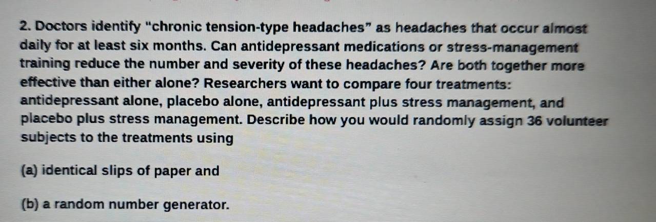 Doctors identify “chronic tension-type headaches” as headaches that occur almost 
daily for at least six months. Can antidepressant medications or stress-management 
training reduce the number and severity of these headaches? Are both together more 
effective than either alone? Researchers want to compare four treatments: 
antidepressant alone, placebo alone, antidepressant plus stress management, and 
placebo plus stress management. Describe how you would randomly assign 36 volunteer 
subjects to the treatments using 
(a) identical slips of paper and 
(b) a random number generator.