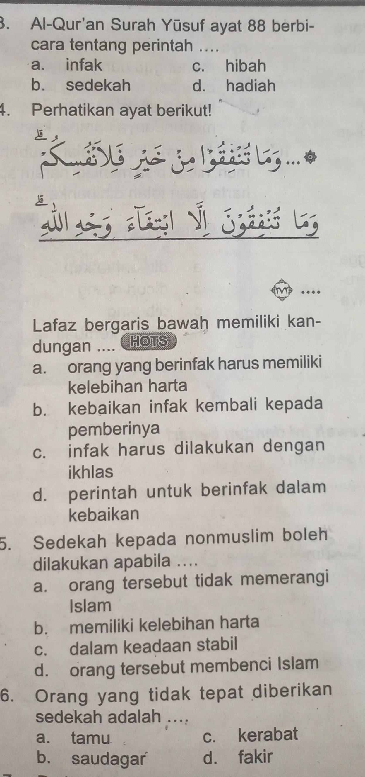 Al-Qur'an Surah Yūsuf ayat 88 berbi-
cara tentang perintah ....
a. infak c. hibah
b. sedekah d. hadiah
4. Perhatikan ayat berikut!
...
Lafaz bergaris bawah memiliki kan-
dungan .... HOTS
a. orang yang berinfak harus memiliki
kelebihan harta
b. kebaikan infak kembali kepada
pemberinya
c. infak harus dilakukan dengan
ikhlas
d. perintah untuk berinfak dalam
kebaikan
5. Sedekah kepada nonmuslim boleh
dilakukan apabila ....
a. orang tersebut tidak memerangi
Islam
b. memiliki kelebihan harta
c. dalam keadaan stabil
d. orang tersebut membenci Islam
6. Orang yang tidak tepat diberikan
sedekah adalah ...:
a. tamu c. kerabat
b. saudagar d. fakir