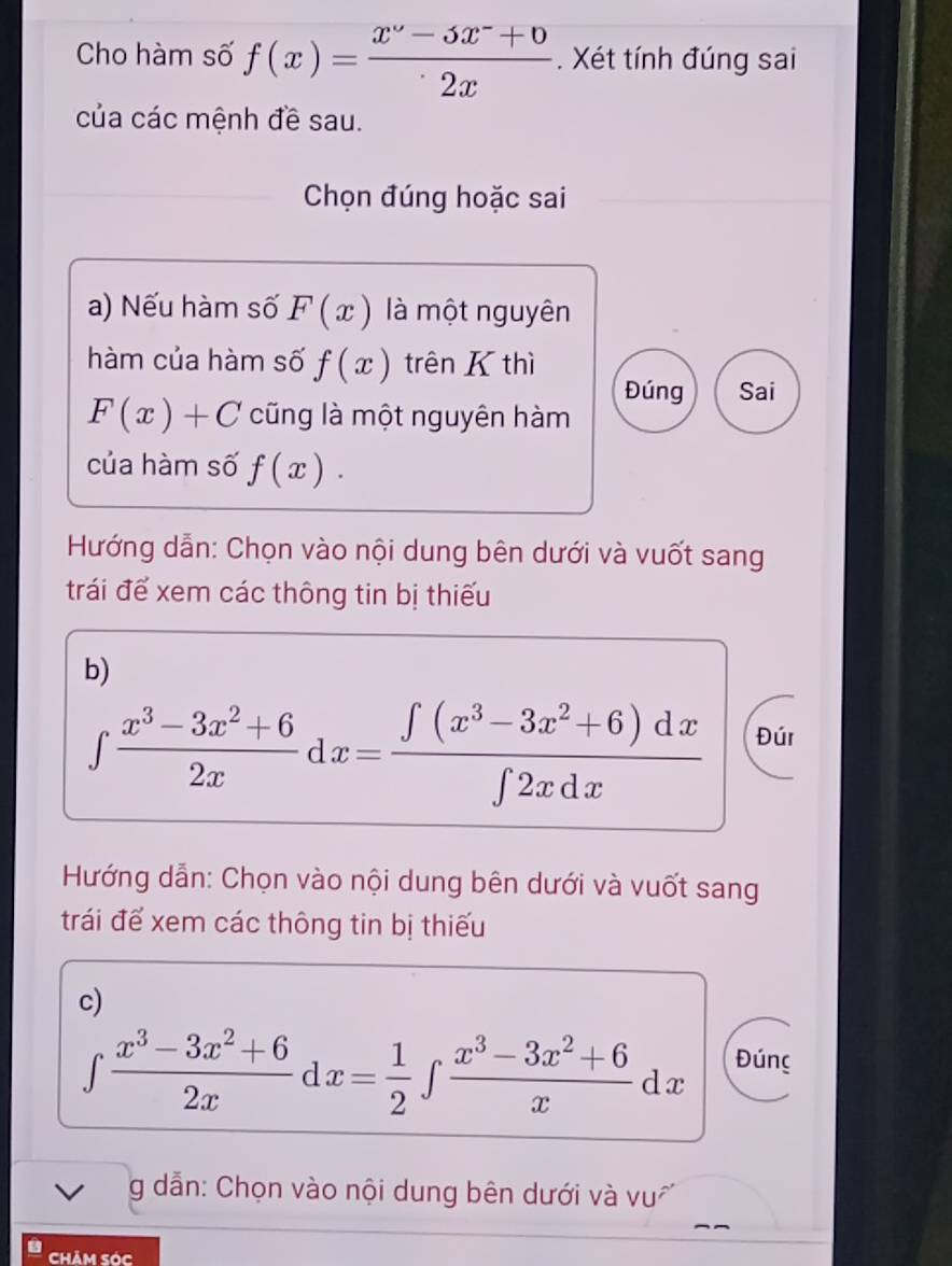 Cho hàm số f(x)= (x^2-5x^-+0)/2x . Xét tính đúng sai 
của các mệnh đề sau. 
Chọn đúng hoặc sai 
a) Nếu hàm số F(x) là một nguyên 
hàm của hàm số f(x) trên thì 
Đúng Sai
F(x)+C cũng là một nguyên hàm 
của hàm số f(x). 
Hướng dẫn: Chọn vào nội dung bên dưới và vuốt sang 
trái để xem các thông tin bị thiếu 
b)
∈tlimits  (x^3-3x^2+6)/2x dx= (∈tlimits (x^3-3x^2+6)dx)/∈tlimits 2xdx  Đúr 
Hướng dẫn: Chọn vào nội dung bên dưới và vuốt sang 
trái để xem các thông tin bị thiếu 
c)
∈tlimits  (x^3-3x^2+6)/2x dx= 1/2 ∈tlimits  (x^3-3x^2+6)/x dx Đúng 
g dẫn: Chọn vào nội dung bên dưới và vu