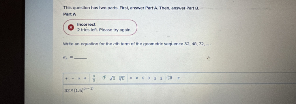 This question has two parts. First, answer Part A. Then, answer Part B. 
Part A 
Incorrect 
2 tries left. Please try again. 
Write an equation for the nth term of the geometric sequence 32, 48, 72, ... .
a_n= _
+-* / | □ /□   d^0sqrt(0) sqrt[□](□ ) =x () π
32* (1.5)^(n-1)