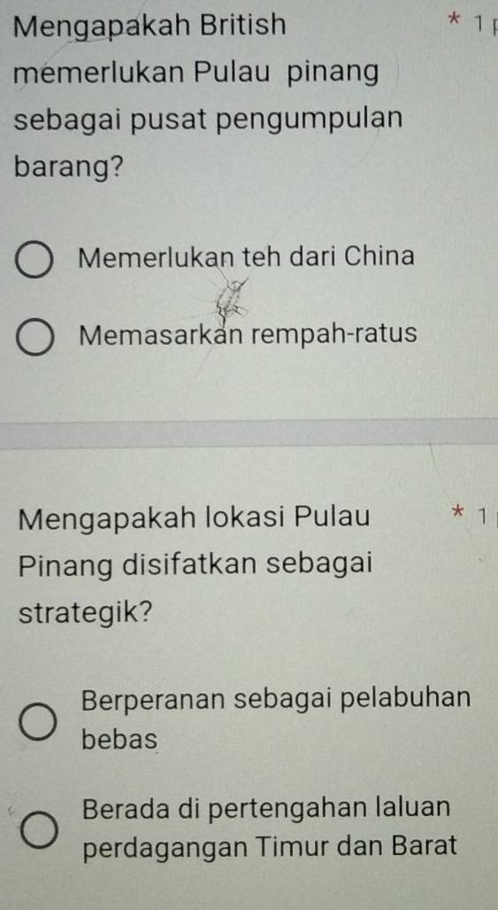 Mengapakah British
* 1 F
memerlukan Pulau pinang
sebagai pusat pengumpulan
barang?
Memerlukan teh dari China
Memasarkán rempah-ratus
Mengapakah lokasi Pulau * 1
Pinang disifatkan sebagai
strategik?
Berperanan sebagai pelabuhan
bebas
Berada di pertengahan laluan
perdagangan Timur dan Barat