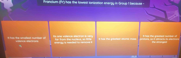 Francium (Fr) has the lowest ionization energy in Group 1 because -
It has the greatest number of
It has the smallest number of Its one valence electron i far from the nucieus, so little It has the greatest atomic mass protons, so it attracts its electrons
valence electrons energy is needed to remove it the strongest
I