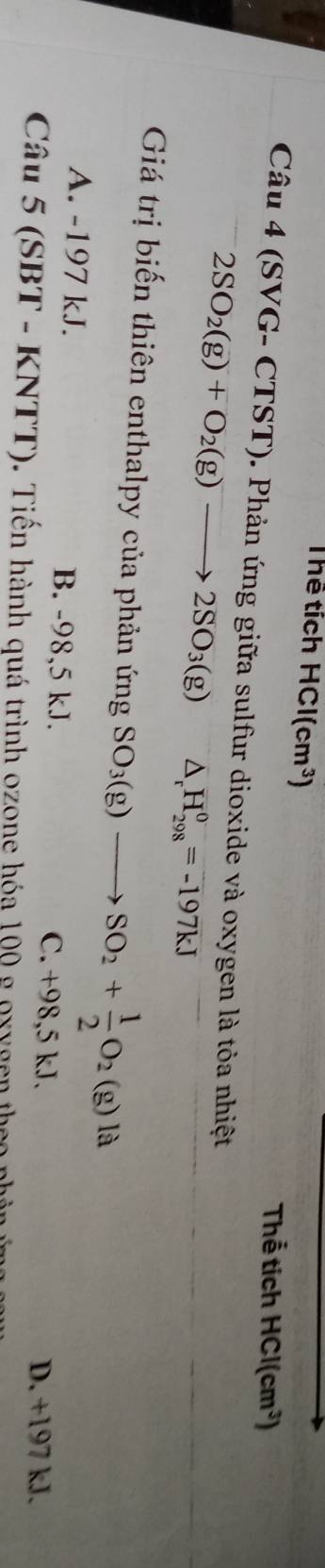 Thể tích HCl(cm^3)
Thể tích HCl(cm^3)
Câu 4 (SVG- CTST). Phản ứng giữa sulfur dioxide và oxygen là tỏa nhiệt
2SO_2(g)+O_2(g)to 2SO_3(g) △ _rH_(298)^0=-197kJ
Giá trị biến thiên enthalpy của phản ứng SO_3(g)to SO_2+ 1/2 O_2(g)la
A. -197 kJ. B. -98,5 kJ. C. +98,5 kJ. D. +197 kJ.
Câu 5(SBT-KNTT). Tiến hành quá trình ozone hóa 100 g oxygen the