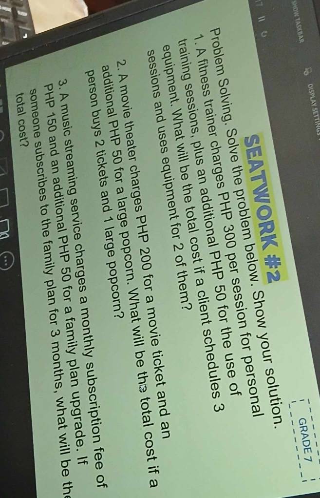 GRADE 7 
SHOW TASKBAR DISPLAY SETTINGS 
7 1 0 
SEATWORK #2 
Problem Solving. Solve the problem below. Show your solution. 
1. A fitness trainer charges PHP 300 per session for personal 
training sessions, plus an additional PHP 50 for the use of 
equipment. What will be the total cost if a client schedules 3
sessions and uses equipment for 2 of them? 
2. A movie theater charges PHP 200 for a movie ticket and an 
additional PHP 50 for a large popcorn. What will be the total cost if a 
person buys 2 tickets and 1 large popcorn? 
3. A music streaming service charges a monthly subscription fee of
PHP 150 and an additional PHP 50 for a family plan upgrade. If 
someone subscribes to the family plan for 3 months, what will be the 
total cost?