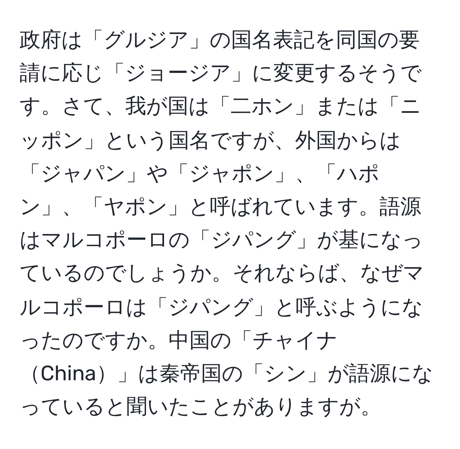 政府は「グルジア」の国名表記を同国の要請に応じ「ジョージア」に変更するそうです。さて、我が国は「二ホン」または「ニッポン」という国名ですが、外国からは「ジャパン」や「ジャポン」、「ハポン」、「ヤポン」と呼ばれています。語源はマルコポーロの「ジパング」が基になっているのでしょうか。それならば、なぜマルコポーロは「ジパング」と呼ぶようになったのですか。中国の「チャイナChina」は秦帝国の「シン」が語源になっていると聞いたことがありますが。