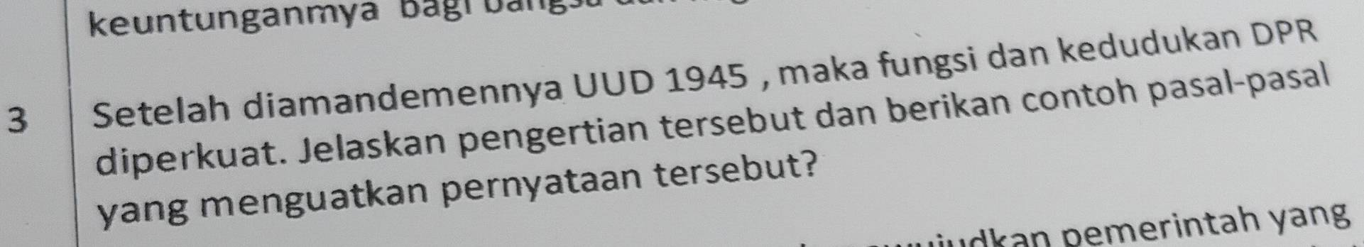 keuntunganmya Bagrbang 
3 Setelah diamandemennya UUD 1945 , maka fungsi dan kedudukan DPR 
diperkuat. Jelaskan pengertian tersebut dan berikan contoh pasal-pasal 
yang menguatkan pernyataan tersebut? 
udkan pemerintah yang