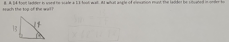 A 14 foot ladder is used to scale a 13 foot wall. At what angle of elevation must the ladder be situated in order to 
reach the top of the wall?