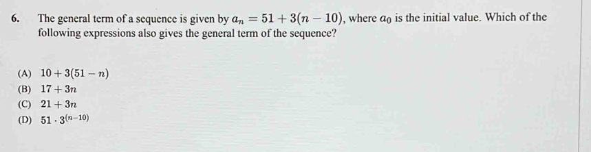 The general term of a sequence is given by a_n=51+3(n-10) , where a_0 is the initial value. Which of the
following expressions also gives the general term of the sequence?
(A) 10+3(51-n)
(B) 17+3n
(C) 21+3n
(D) 51· 3^((n-10))