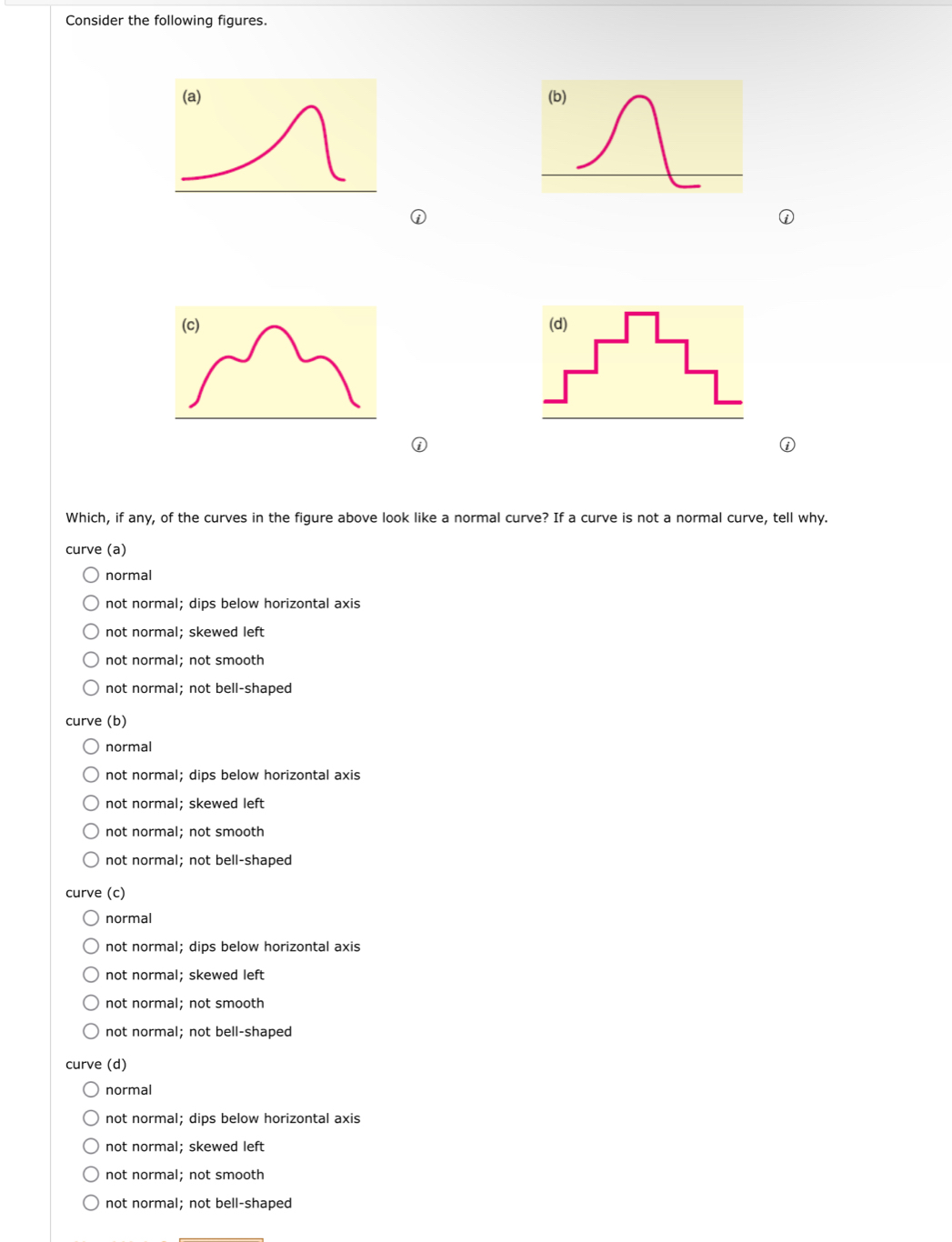 Consider the following figures.
(a) 
Which, if any, of the curves in the figure above look like a normal curve? If a curve is not a normal curve, tell why.
curve (a)
normal
not normal; dips below horizontal axis
not normal; skewed left
not normal; not smooth
not normal; not bell-shaped
curve (b)
normal
not normal; dips below horizontal axis
not normal; skewed left
not normal; not smooth
not normal; not bell-shaped
curve (c)
normal
not normal; dips below horizontal axis
not normal; skewed left
not normal; not smooth
not normal; not bell-shaped
curve (d)
normal
not normal; dips below horizontal axis
not normal; skewed left
not normal; not smooth
not normal; not bell-shaped