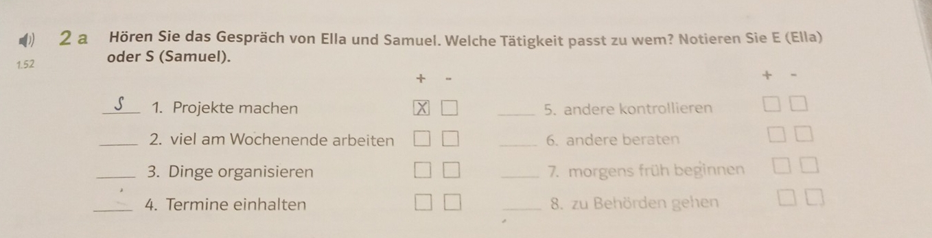 a Hören Sie das Gespräch von Ella und Samuel. Welche Tätigkeit passt zu wem? Notieren Sie E (Ella) 
1. 52 oder S (Samuel). 
_1. Projekte machen _5. andere kontrollieren 
_2. viel am Wochenende arbeiten _6. andere beraten 
_3. Dinge organisieren _7. morgens früh beginnen 
_4. Termine einhalten _8. zu Behörden gehen