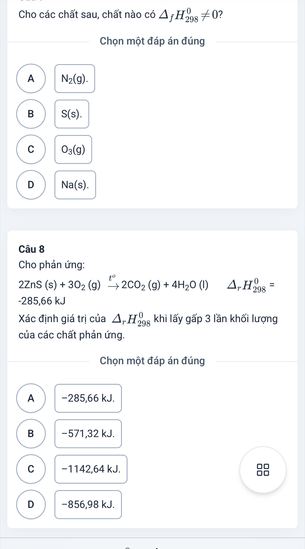 Cho các chất sau, chất nào có △ _fH_(298)^0!= 0 ?
Chọn một đáp án đúng
A N_2(g).
B S(s).
C O_3(g)
D Na(s). 
Câu 8
Cho phản ứng:
2ZnS(s)+3O_2(g)xrightarrow t^o2CO_2(g)+4H_2O(l) □  □  △ _rH_(298)^0=
-285,66 kJ
Xác định giá trị của △ _rH_(298)^0 khi lấy gấp 3 lần khối lượng
của các chất phản ứng.
Chọn một đáp án đúng
A −285,66 kJ.
B −571,32 kJ.
C −1142,64 kJ.
□□
D −856,98 kJ.