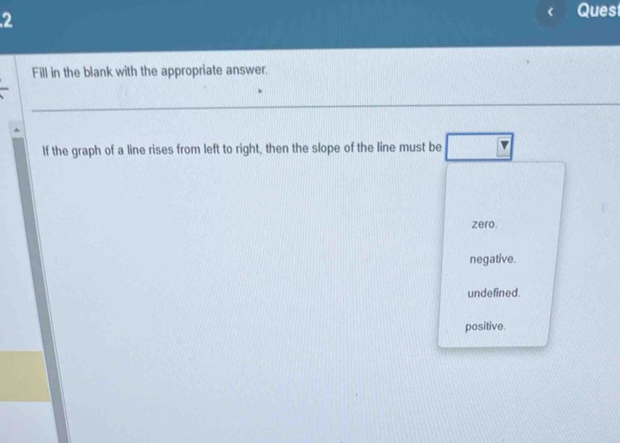 Quest
Fill in the blank with the appropriate answer.
If the graph of a line rises from left to right, then the slope of the line must be
zero.
negative.
undefined.
positive.