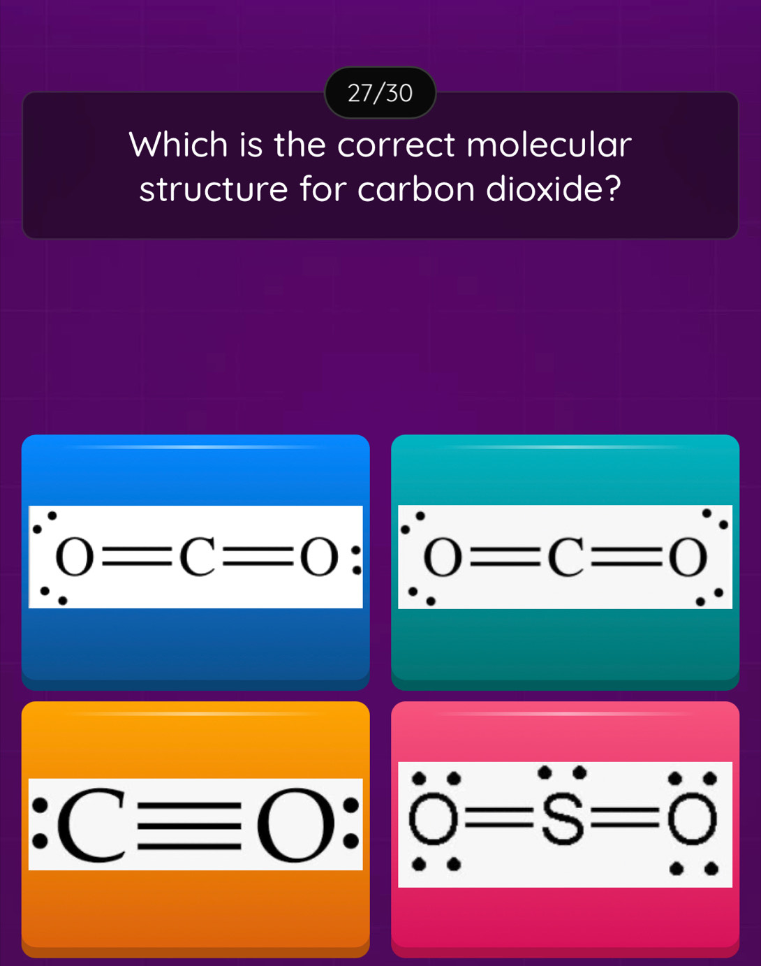 27/30
Which is the correct molecular
structure for carbon dioxide?
0=C=0 : 0=C=0
:Cequiv O : | 0=S=0