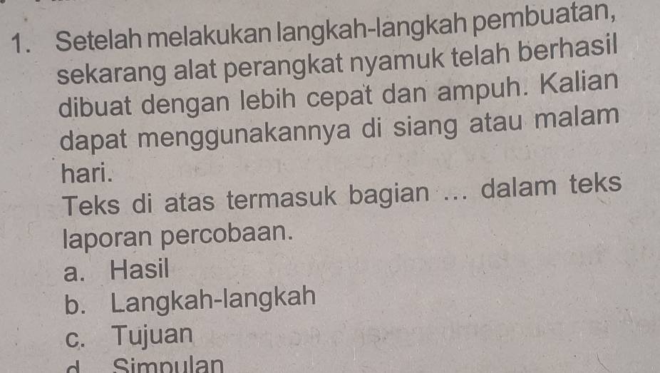 Setelah melakukan langkah-langkah pembuatan, 
sekarang alat perangkat nyamuk telah berhasil 
dibuat dengan lebih cepat dan ampuh. Kalian 
dapat menggunakannya di siang atau malam 
hari. 
Teks di atas termasuk bagian ... dalam teks 
laporan percobaan. 
a. Hasil 
b. Langkah-langkah 
c. Tujuan 
Simpulan