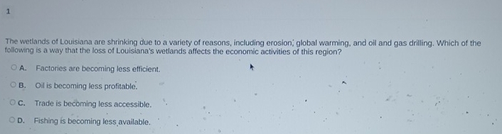 The wetlands of Louisiana are shrinking due to a variety of reasons, including erosion; global warming, and oil and gas drilling. Which of the
following is a way that the loss of Louisiana's wetlands affects the economic activities of this region?
A. Factories are becoming less efficient.
B. Oil is becoming less profitable.
C. Trade is becoming less accessible.
D. Fishing is becoming less available.