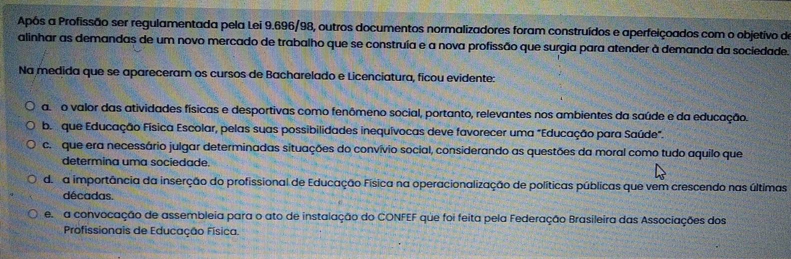 Após a Profissão ser regulamentada pela Lei 9.696/98, outros documentos normalizadores foram construídos e aperfeiçoados com o objetivo de
alinhar as demandas de um novo mercado de trabalho que se construía e a nova profissão que surgia para atender à demanda da sociedade.
Na medida que se apareceram os cursos de Bacharelado e Licenciatura, ficou evidente:
a o valor das atividades físicas e desportivas como fenômeno social, portanto, relevantes nos ambientes da saúde e da educação.
be sque Educação Física Escolar, pelas suas possibilidades inequívocas deve favorecer uma "Educação para Saúde
co que era necessário julgar determinadas situações do convívio social, considerando as questões da moral como tudo aquilo que
determina uma sociedade.
da a importância da inserção do profissional de Educação Física na operacionalização de políticas públicas que vem crescendo nas últimas
décadas.
e a convocação de assembleia para o ato de instalação do CONFEF que foi feita pela Federação Brasileira das Associações dos
Profissionais de Educação Física.