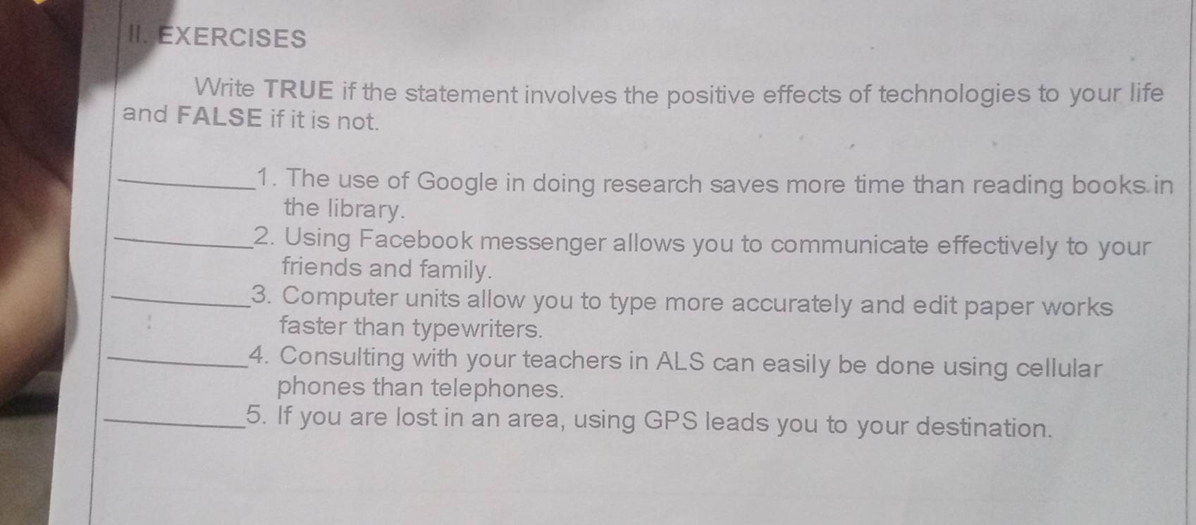 IIJEXERCISES 
Write TRUE if the statement involves the positive effects of technologies to your life 
and FALSE if it is not. 
_1. The use of Google in doing research saves more time than reading books in 
the library. 
_2. Using Facebook messenger allows you to communicate effectively to your 
friends and family. 
_3. Computer units allow you to type more accurately and edit paper works 
faster than typewriters. 
_4. Consulting with your teachers in ALS can easily be done using cellular 
phones than telephones. 
_5. If you are lost in an area, using GPS leads you to your destination.