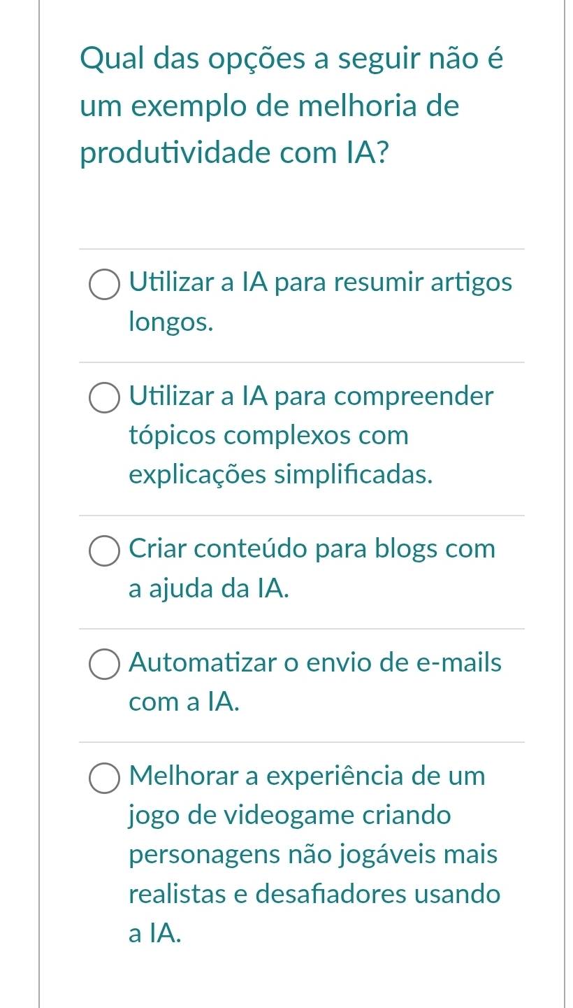 Qual das opções a seguir não é
um exemplo de melhoria de
produtividade com IA?
Utilizar a IA para resumir artigos
longos.
Utilizar a IA para compreender
tópicos complexos com
explicações simplificadas.
Criar conteúdo para blogs com
a ajuda da IA.
Automatizar o envio de e-mails
com a IA.
Melhorar a experiência de um
jogo de videogame criando
personagens não jogáveis mais
realistas e desafadores usando
a IA.