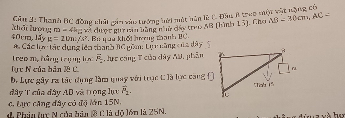 Thanh BC đồng chất gắn vào tường bởi một bản lề C. Đầu B treo một vật nặng có
khối lượng m=4kg và được giữ cân bằng nhờ dây treo AB (hình 15). Cho AB=30cm, AC=
40cm, lấy g=10m/s^2. Bỏ qua khối lượng thanh BC.
a. Các lực tác dụng lên thanh BC gồm: Lực căng của dây
treo m, bằng trọng lực vector P_2 , lực căng T của dây AB, phản
lực N của bản lề C. 
b. Lực gây ra tác dụng làm quay với trục C là lực căng
dây T của dây AB và trọng lực vector P_2. 
c. Lực căng dây có độ lớn 15N.
d. Phản lực N của bản lề C là độ lớn là 25N.
đứna và họ