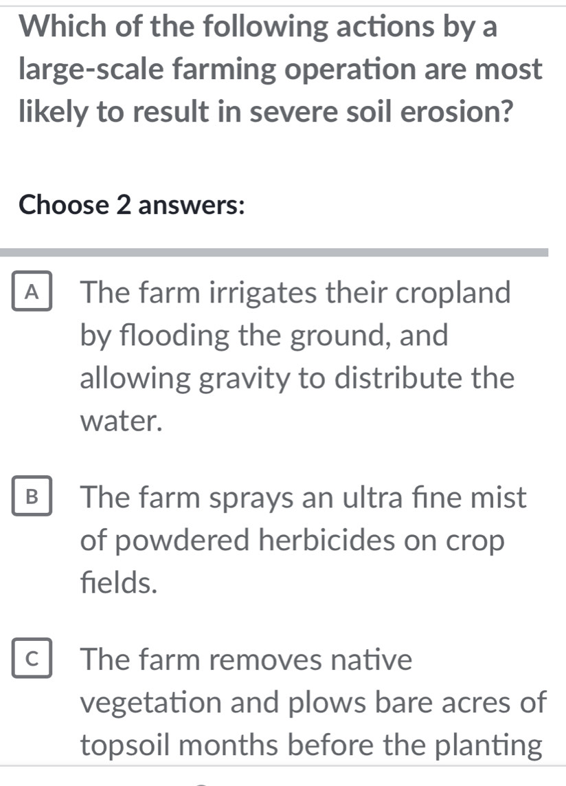 Which of the following actions by a
large-scale farming operation are most
likely to result in severe soil erosion?
Choose 2 answers:
A The farm irrigates their cropland
by flooding the ground, and
allowing gravity to distribute the
water.
B The farm sprays an ultra fine mist
of powdered herbicides on crop
fields.
c The farm removes native
vegetation and plows bare acres of
topsoil months before the planting