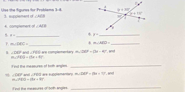 Use the figures for Problems 3-8. 
3. supplement of ∠ AEB
4. complement of ∠ AEB
5. x= _
6. y= _
7. m∠ DEC= _
8. m∠ AED= _
9. ∠ DEF and ∠ FEG are complementary. m∠ DEF=(3x-4)^circ  , and
m∠ FEG=(5x+6)^circ .
Find the measures of both angles._
10. ∠ DEF and ∠ FEG are supplementary. m∠ DEF=(9x+1)^circ  , and
m∠ FEG=(8x+9)^circ .
Find the measures of both angles.
_