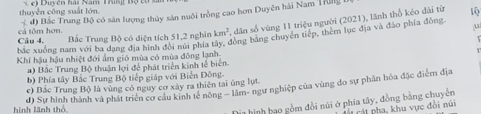 c) Duyên hải Nam Trung Bộ có sĩ
thuyền công suất lớn.
* đ) Bắc Trung Bộ có sản lượng thủy sản nuôi trồng cao hơn Duyên hải Nam Trung 
Câu 4. Bắc Trung Bộ có diện tích 51, 2 nghìn km^2 , dân số vùng 11 triệu người (2021), lãnh thổ kéo dài từ
1Q
cả tôm hơn.
u
bắc xuồng nam với ba dạng địa hình đồi núi phía tây, đồng bằng chuyển tiếp, thểm lục địa và đảo phía đông.
Khí hậu hậu nhiệt đới ẩm gió mùa có mùa đông lạnh,
T
a) Bắc Trung Bộ thuận lợi để phát triển kinh tế biển.
b) Phía tây Bắc Trung Bộ tiếp giáp với Biển Đông.
c) Bắc Trung Bộ là vùng có nguy cơ xảy ra thiên tai úng lụt.
d) Sự hình thành và phát triển cơ cấu kinh tế nông - lâm- ngư nghiệp của vùng do sự phân hóa đặc điểm địa
hình lãnh thổ,
Hị1 hình bao gồm đồi núi ở phía tây, đồng bằng chuyền
cát cát pha, khu vực đồi núi