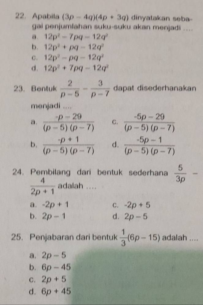 Apabila (3p-4q)(4p+3q) dinyatakan seba
gai penjumlahan suku-suku akan menjadi ....
a. 12p^2-7pq-12q^2
b. 12p^2+pq-12q^2
C. 12p^2-pq-12q^2
d. 12p^2+7pq-12q^2
23. Bentuk  2/p-5 - 3/p-7  dapat disederhanakan
menjadi ....
a.  (p-29)/(p-5)(p-7)  C.  (-5p-29)/(p-5)(p-7) 
b.  (-p+1)/(p-5)(p-7)  d.  (-5p-1)/(p-5)(p-7) 
24. Pembilang dari bentuk sederhana  5/3p -
 4/2p+1  adalah ....
a. -2p+1 c. -2p+5
b. 2p-1 d. 2p-5
25. Penjabaran dari bentuk  1/3 (6p-15) adalah ....
a. 2p-5
b. 6p-45
C. 2p+5
d. 6p+45