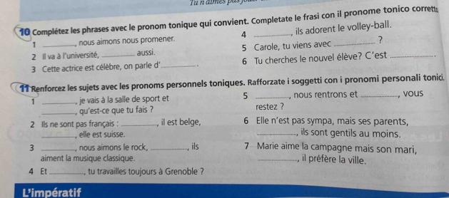 imes pas f 
10 Complétez les phrases avec le pronom tonique qui convient. Completate le frasi con il pronome tonico corrett 
1 , nous aimons nous promener. 4 , ils adorent le volley-ball. 
2 Il va à l'université, aussi. 5 Carole, tu viens avec _? 
3 Cette actrice est célèbre, on parle d'_ 6 Tu cherches le nouvel élève? C’est_ 
11 Renforcez les sujets avec les pronoms personnels toniques. Rafforzate i soggetti con i pronomi personali tonici. 
1 _, je vais à la salle de sport et 5 _, nous rentrons et _, vous 
_, qu'est-ce que tu fais ? restez ? 
2 Ils ne sont pas français : _, il est belge, 6 Elle n’est pas sympa, mais ses parents, 
_, elle est suisse. _, ils sont gentils au moins. 
3 _, nous aimons le rock,_ , ils 7 Marie aime la campagne mais son mari, 
aiment la musique classique. _, il préfère la ville. 
4 Et _, tu travailles toujours à Grenoble ? 
L'impératif