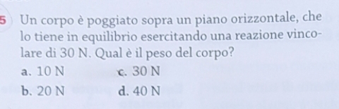 Un corpo è poggiato sopra un piano orizzontale, che
lo tiene in equilibrio esercitando una reazione vinco-
lare di 30 N. Qual è il peso del corpo?
a. 10 N c. 30 N
b. 20 N d. 40 N