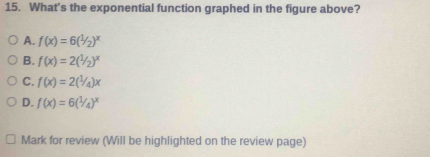 What's the exponential function graphed in the figure above?
A. f(x)=6(1/2)^x
B. f(x)=2(1/_2)^x
C. f(x)=2(1/4)x
D. f(x)=6(1/4)^x
Mark for review (Will be highlighted on the review page)