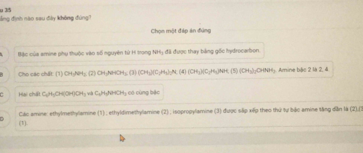 υ 35
ầng định nào sau đây không đúng?
Chọn một đáp án đúng
Bậc của amine phụ thuộc vào số nguyên tứ H trong NH_3 đã được thay băng gốc hydrocarbon.
B Cho các chất: (1) CH_3NH_2 (2) CH_3NHCH_3 (3) (CH_3)(C_2H_5)_2N; (4) (CH_3)(C_2H_5)NH; (5) (CH_3)_2CHNH_2 Amine bậc 2 là 2, 4.
C Hai chất C_6H_5CH(OH)CH_3 và C_6H_5NHCH_3 có cùng bậc
Các amine: ethylmethylamine (1) ; ethyldimethylamine (2) ; isopropylamine (3) được sắp xếp theo thứ tự bậc amine tăng dần là (2),(3
D (1).