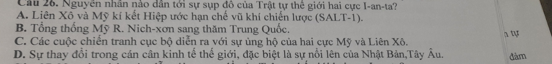 Cầu 26. Nguyên nhân nào dân tới sự sụp đô của Trật tự thế giới hai cực I-an-ta?
A. Liên Xô và Mỹ kí kết Hiệp ước hạn chế vũ khí chiến lược (SALT-1).
B. Tổng thống Mỹ R. Nich-xơn sang thăm Trung Quốc.
C. Các cuộc chiến tranh cục bộ diễn ra với sự ủng hộ của hai cực Mỹ và Liên Xô. h tự
D. Sự thay đổi trong cán cân kinh tế thế giới, đặc biệt là sự nổi lên của Nhật Bản,Tây Âu.
đảm