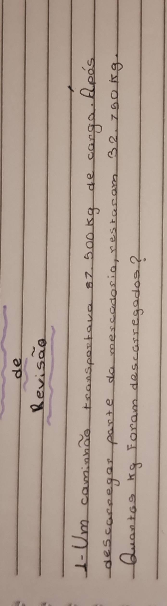 de 
Revisae 
1-Um comionao tronspootava 87. 500kg de canga. AlpDs 
descarpegas parte do mescadosio, restaram 32. 750 ig. 
Quantos rg Foram descarregados?