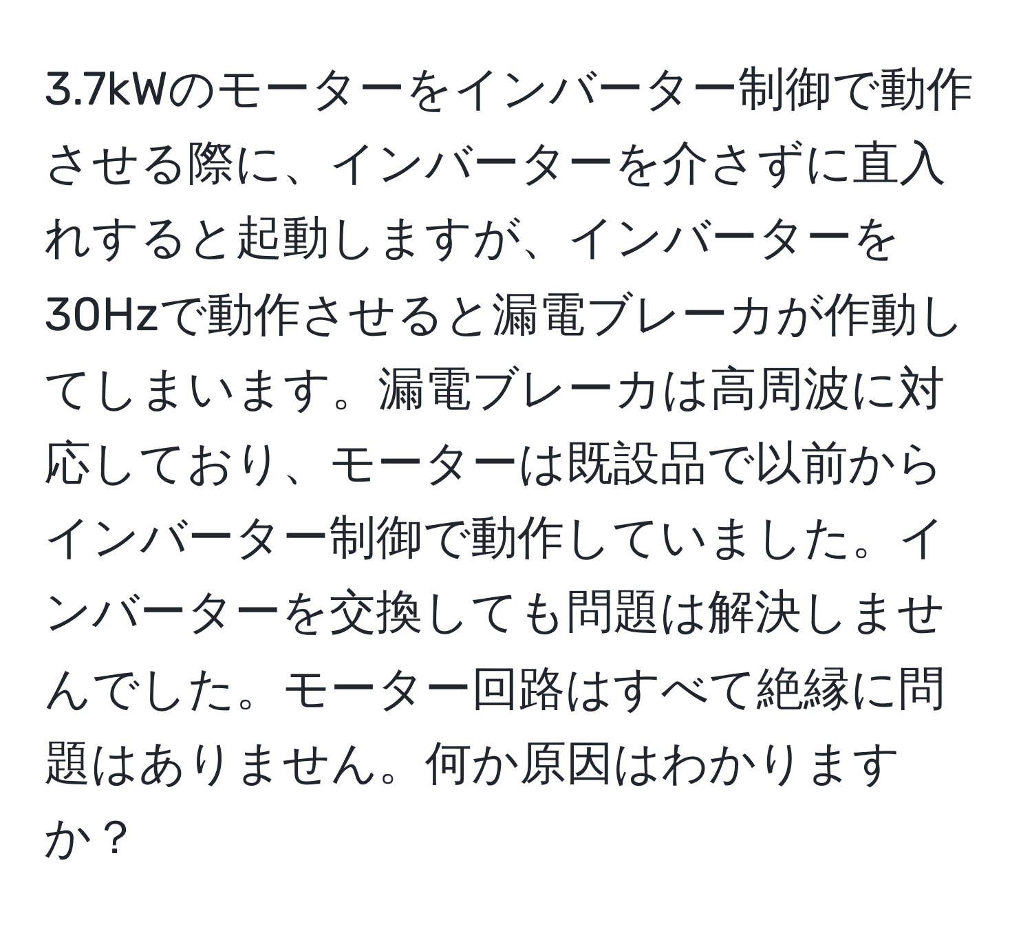 3.7kWのモーターをインバーター制御で動作させる際に、インバーターを介さずに直入れすると起動しますが、インバーターを30Hzで動作させると漏電ブレーカが作動してしまいます。漏電ブレーカは高周波に対応しており、モーターは既設品で以前からインバーター制御で動作していました。インバーターを交換しても問題は解決しませんでした。モーター回路はすべて絶縁に問題はありません。何か原因はわかりますか？