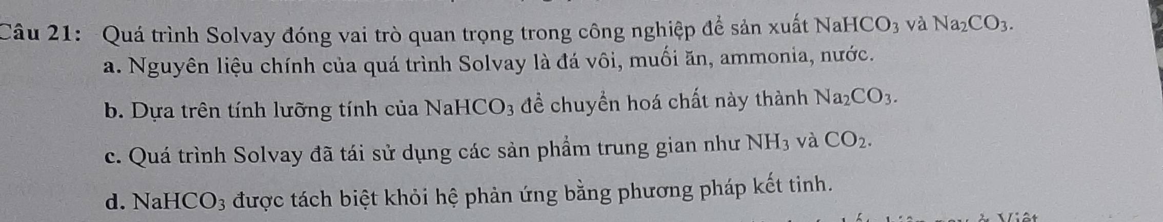 Quá trình Solvay đóng vai trò quan trọng trong công nghiệp để sản xuất Nah ICO_3 và Na_2CO_3.
a. Nguyên liệu chính của quá trình Solvay là đá vôi, muối ăn, ammonia, nước.
b. Dựa trên tính lưỡng tính của NaHCO3 để chuyền hoá chất này thành Na_2CO_3.
c. Quá trình Solvay đã tái sử dụng các sản phẩm trung gian như NH_3 và CO_2.
d. NaH CO_3 được tách biệt khỏi hệ phản ứng bằng phương pháp kết tinh.