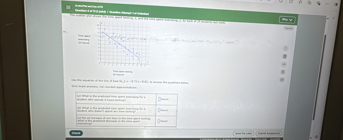 ScatterPlot and Line of Fit 
Question 4 of 13 (1 point) | Question Attempt: 1 of Unlimited Riley v 
The scatter plot shows the time spent texting, x, and the time spent exercising, y, by each of 24 students last week. 

Time spent 
exercising 
(in hours) 
Time spent texting 
(in hours) 
Use the equation of the line of best f(x,y=-0.75x+8.65, to answer the questions below. 
Give exact answers, not rounded approximations. 
(a) What is the predicted time spent exercising for a 
student who spends 4 hours texting? ⊥ hours
(b) What is the predicted time spent exercising for a hours
student who doesn't spend any time texting ? 
(c) For an increase of one hour in the time spent texting. 
exercising? what is the predicted decrease in the time spent ours 
Save For Later Submit Assignment