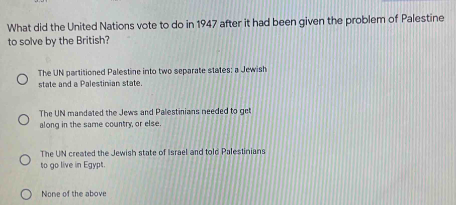 What did the United Nations vote to do in 1947 after it had been given the problem of Palestine
to solve by the British?
The UN partitioned Palestine into two separate states: a Jewish
state and a Palestinian state.
The UN mandated the Jews and Palestinians needed to get
along in the same country, or else.
The UN created the Jewish state of Israel and told Palestinians
to go live in Egypt.
None of the above