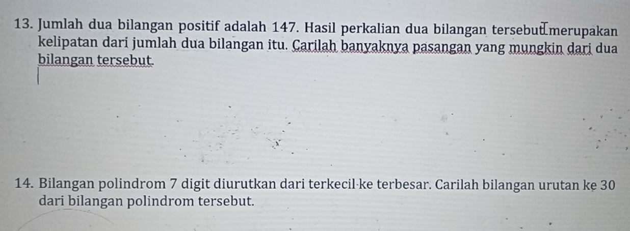 Jumlah dua bilangan positif adalah 147. Hasil perkalian dua bilangan tersebut merupakan 
kelipatan dari jumlah dua bilangan itu. Carilah banyaknya pasangan yang mungkin dari dua 
bilangan tersebut 
14. Bilangan polindrom 7 digit diurutkan dari terkecil-ke terbesar. Carilah bilangan urutan ke 30
dari bilangan polindrom tersebut.