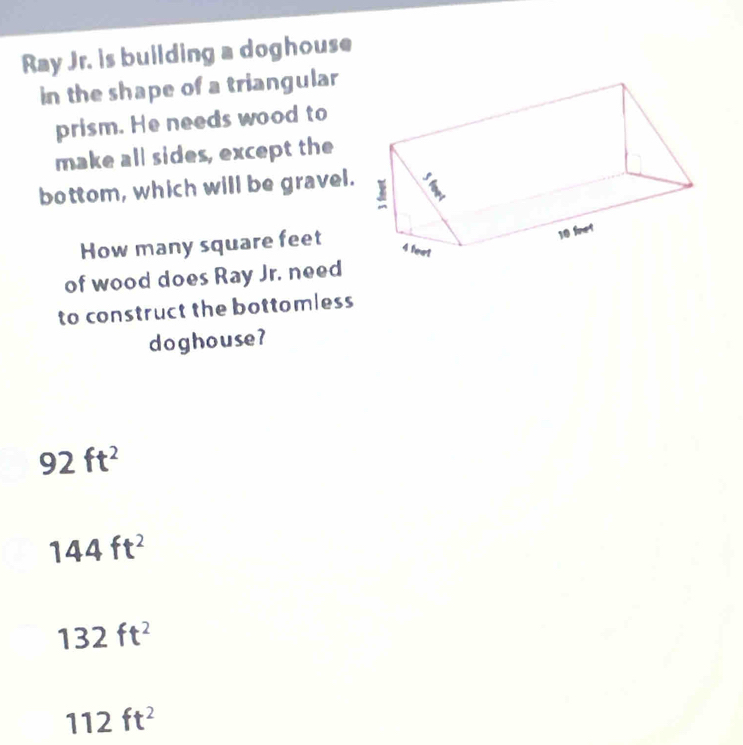 Ray Jr. is building a doghouse
in the shape of a triangular
prism. He needs wood to
make all sides, except the
bottom, which will be gravel.
How many square feet
of wood does Ray Jr. need
to construct the bottomless
doghouse?
92ft^2
144ft^2
132ft^2
112ft^2