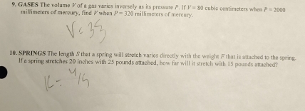 GASES The volume V of a gas varies inversely as its pressure P. If V=80 Ilimeters of mercury cubic contimeters when P=2000
millimeters of mercury, find V when P=320mi
10. SPRINGS The length S that a spring will stretch varies directly with the weight F that is attached to the spring. 
If a spring stretches 20 inches with 25 pounds attached, how far will it stretch with 15 pounds attached?