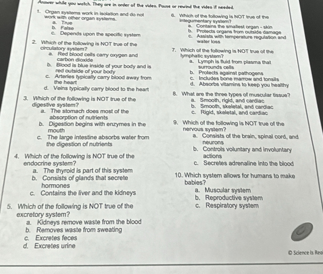 Answer while you watch. They are in order of the video. Pause or rewind the video if needed.
1. Organ systems work in isolation and do not 6. Which of the following is NOT true of the
work with other organ systems. integumentary system?
a. True a. Contains the smallest organ - skin
b. False b. Protects organs from outside damage
c. Depends upon the specific system c. Assists with temperature regulation and
2. Which of the following is NOT true of the
water loss
circulatory system? 7. Which of the following is NOT true of the
a. Red blood cells carry oxygen and lymphatic system?
carbon dioxide a. Lymph is fluid from plasma that
b. Blood is blue inside of your body and is surrounds cells
red outside of your body b. Protects against pathogens
c. Arteries typically carry blood away from c. Includes bone marrow and tonsils
the heart d. Absorbs vitamins to keep you healthy
d. Veins typically carry blood to the heart 8. What are the three types of muscular tissue?
3. Which of the following is NOT true of the a. Smooth, rigid, and cardiac
digestive system? b. Smooth, skeletal, and cardiac
a. The stomach does most of the c. Rigid, skeletal, and cardiac
absorption of nutrients
b. Digestion begins with enzymes in the 9. Which of the following is NOT true of the
mouth nervous system?
c. The large intestine absorbs water from a. Consists of the brain, spinal cord, and
neurons
the digestion of nutrients b. Controls voluntary and involuntary
4. Which of the following is NOT true of the actions
endocrine system? c. Secretes adrenaline into the blood
a. The thyroid is part of this system
10. Which system allows for humans to make
b. Consists of glands that secrete babies?
hormones a. Muscular system
c. Contains the liver and the kidneys
b. Reproductive system
5. Which of the following is NOT true of the c. Respiratory system
excretory system?
a. Kidneys remove waste from the blood
b. Removes waste from sweating
c. Excretes feces
d. Excretes urine
© Science Is Rea